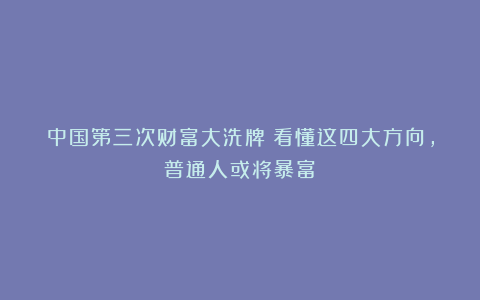 中国第三次财富大洗牌！看懂这四大方向，普通人或将暴富！