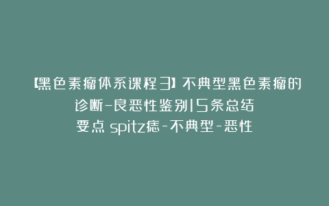 【黑色素瘤体系课程3】不典型黑色素瘤的诊断–良恶性鉴别15条总结要点（spitz痣-不典型-恶性）