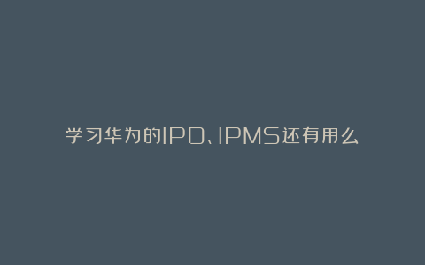 学习华为的IPD、IPMS还有用么？