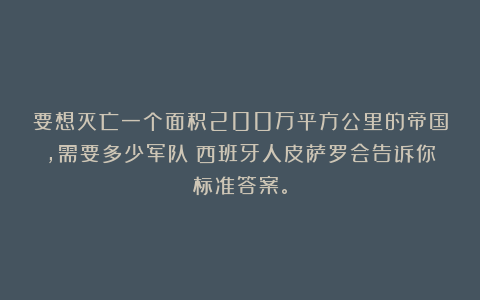 要想灭亡一个面积200万平方公里的帝国，需要多少军队？西班牙人皮萨罗会告诉你标准答案。