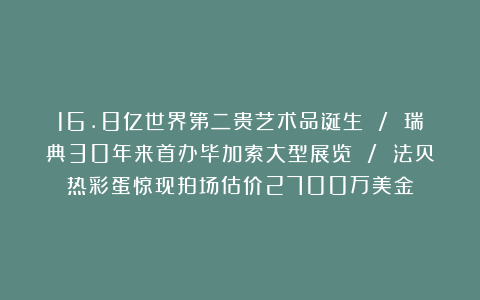 16.8亿世界第二贵艺术品诞生 / 瑞典30年来首办毕加索大型展览 / 法贝热彩蛋惊现拍场估价2700万美金