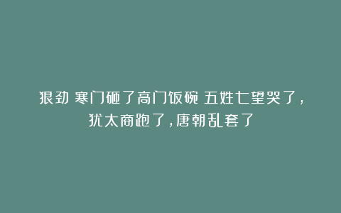 狠劲！寒门砸了高门饭碗：五姓七望哭了，犹太商跑了，唐朝乱套了