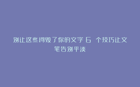 别让这些词毁了你的文字！6 个技巧让文笔告别平淡