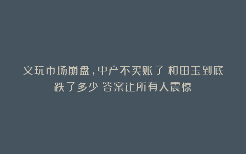 文玩市场崩盘，中产不买账了：和田玉到底跌了多少？答案让所有人震惊！