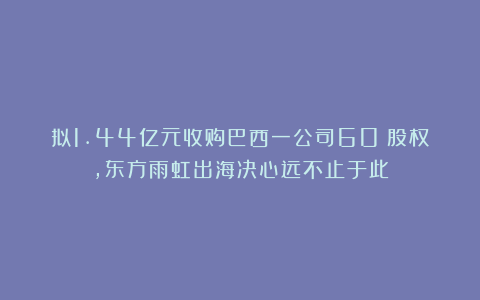 拟1.44亿元收购巴西一公司60%股权，东方雨虹出海决心远不止于此