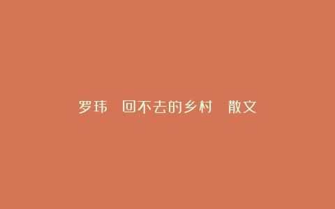罗玮 ▏回不去的乡村 （散文）