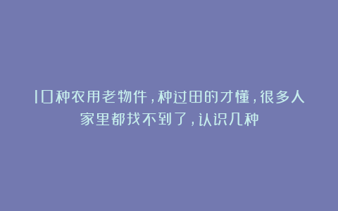 10种农用老物件，种过田的才懂，很多人家里都找不到了，认识几种
