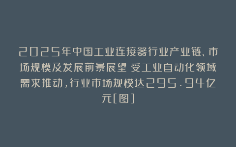 2025年中国工业连接器行业产业链、市场规模及发展前景展望：受工业自动化领域需求推动，行业市场规模达295.94亿元[图]