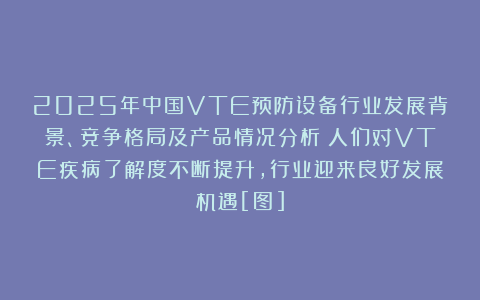2025年中国VTE预防设备行业发展背景、竞争格局及产品情况分析：人们对VTE疾病了解度不断提升，行业迎来良好发展机遇[图]