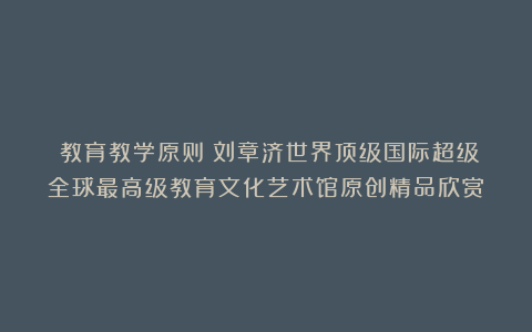 ②教育教学原则①刘章济世界顶级国际超级全球最高级教育文化艺术馆原创精品欣赏！