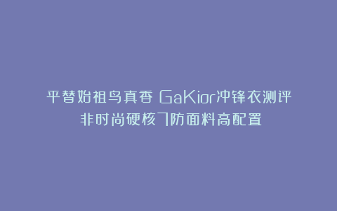 平替始祖鸟真香！GaKior冲锋衣测评：非时尚硬核7防面料高配置