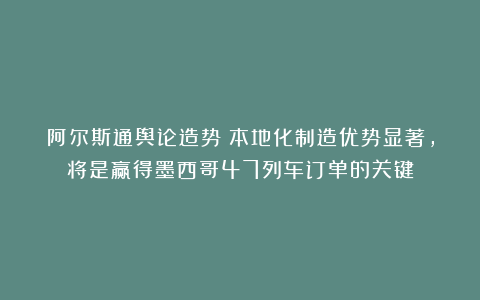 阿尔斯通舆论造势：本地化制造优势显著，将是赢得墨西哥47列车订单的关键