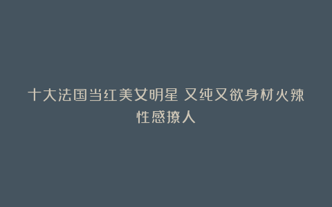 十大法国当红美女明星！又纯又欲身材火辣性感撩人