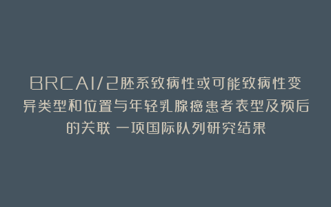 BRCA1/2胚系致病性或可能致病性变异类型和位置与年轻乳腺癌患者表型及预后的关联：一项国际队列研究结果
