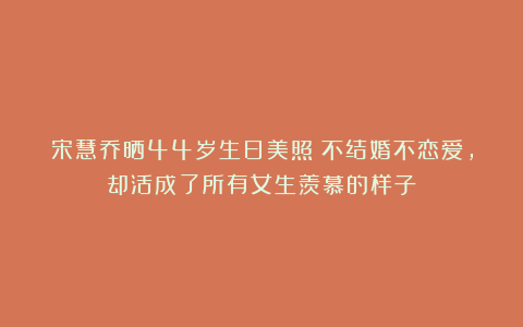宋慧乔晒44岁生日美照！不结婚不恋爱，却活成了所有女生羡慕的样子