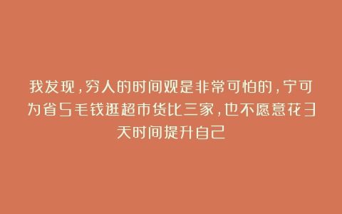 我发现，穷人的时间观是非常可怕的，宁可为省5毛钱逛超市货比三家，也不愿意花3天时间提升自己