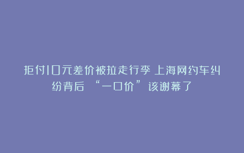 拒付10元差价被拉走行李！上海网约车纠纷背后： “一口价” 该谢幕了？