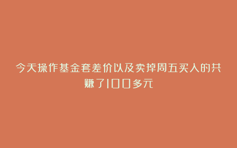 今天操作基金套差价以及卖掉周五买入的共赚了100多元
