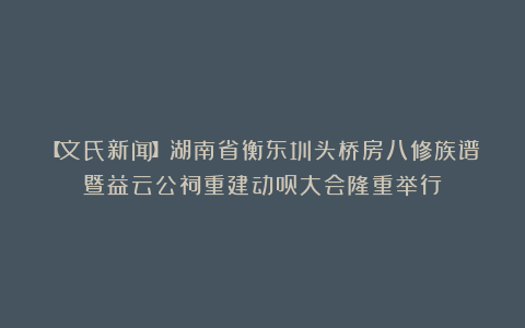 【文氏新闻】湖南省衡东圳头桥房八修族谱暨益云公祠重建动员大会隆重举行