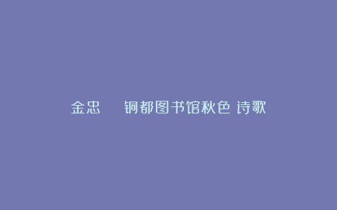 金忠 | 铜都图书馆秋色（诗歌）