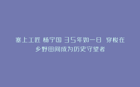 塞上工匠丨杨宁国：35年如一日 穿梭在乡野田间成为历史守望者