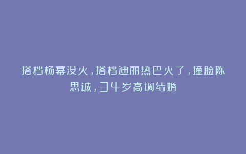 搭档杨幂没火，搭档迪丽热巴火了，撞脸陈思诚，34岁高调结婚
