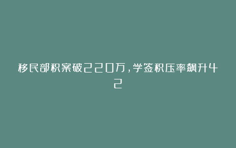 移民部积案破220万，学签积压率飙升42%