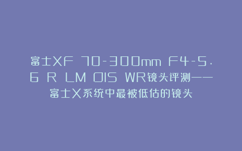 富士XF 70-300mm F4-5.6 R LM OIS WR镜头评测——富士X系统中最被低估的镜头？
