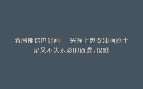 看局部你也能画 | 实际上想要油画感十足又不失水彩的通透，很难！