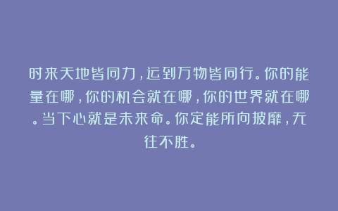 时来天地皆同力，运到万物皆同行。你的能量在哪，你的机会就在哪，你的世界就在哪。当下心就是未来命。你定能所向披靡，无往不胜。