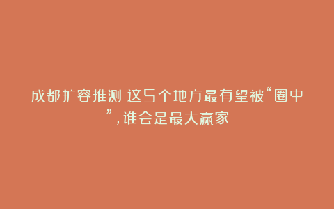 成都扩容推测：这5个地方最有望被“圈中”，谁会是最大赢家？
