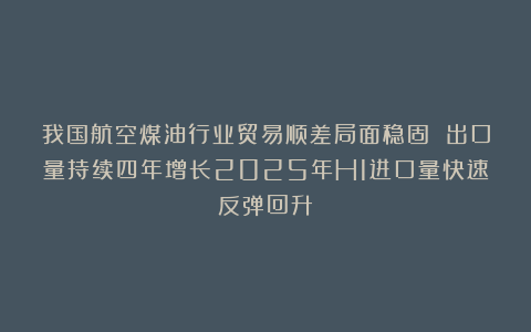 我国航空煤油行业贸易顺差局面稳固 出口量持续四年增长2025年H1进口量快速反弹回升