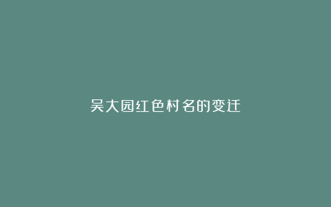 吴大园红色村名的变迁