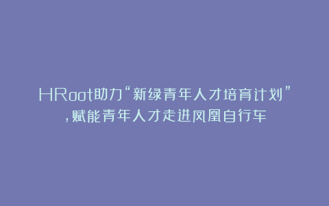 HRoot助力“新绿青年人才培育计划”，赋能青年人才走进凤凰自行车