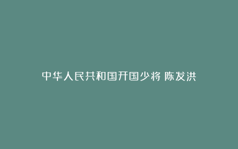 中华人民共和国开国少将：陈发洪