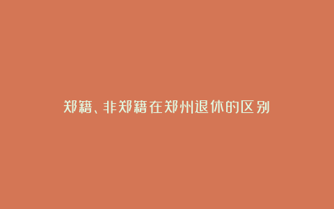 郑籍、非郑籍在郑州退休的区别！