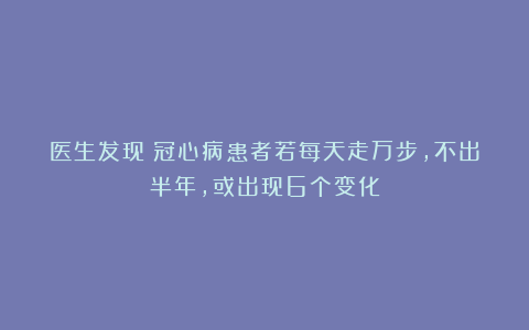 医生发现：冠心病患者若每天走万步，不出半年，或出现6个变化