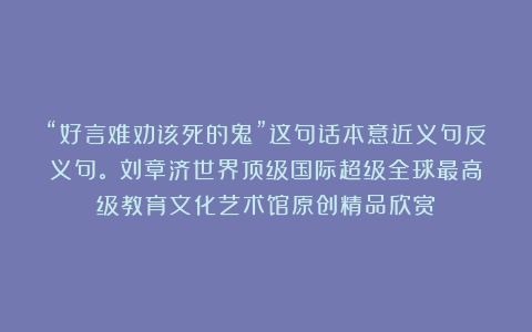 “好言难劝该死的鬼”这句话本意近义句反义句。①刘章济世界顶级国际超级全球最高级教育文化艺术馆原创精品欣赏！