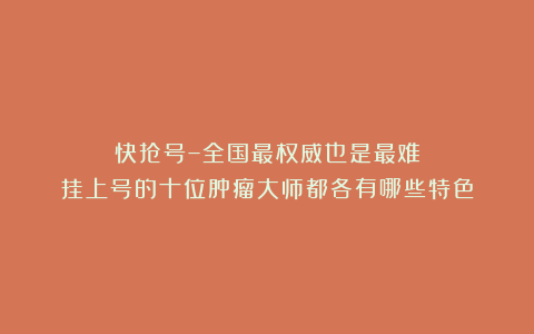 快抢号–全国最权威也是最难挂上号的十位肿瘤大师都各有哪些特色