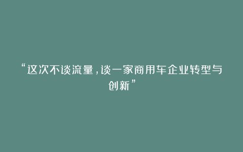 “这次不谈流量，谈一家商用车企业转型与创新”