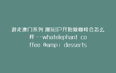 游走澳门系列：潮玩IP开始做咖啡会怎么样？–whatelephant coffee & desserts