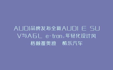 AUDI品牌发布全新AUDI E SUV与A6L e-tron，年轻化设计风格颠覆奥迪？| 酷乐汽车