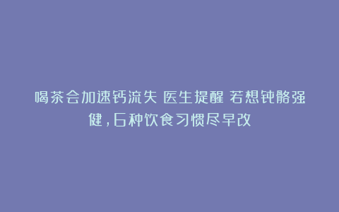 喝茶会加速钙流失？医生提醒：若想骨骼强健，6种饮食习惯尽早改