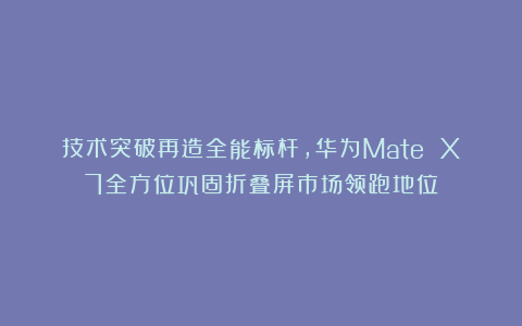 技术突破再造全能标杆，华为Mate X7全方位巩固折叠屏市场领跑地位