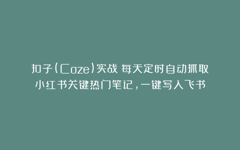 扣子(Coze)实战：每天定时自动抓取小红书关键热门笔记，一键写入飞书