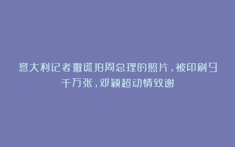 意大利记者撒谎拍周总理的照片，被印刷9千万张，邓颖超动情致谢