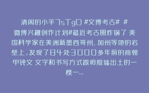 清闲的小羊7sTgD：#文博考古# #微博兴趣创作计划#最近考古圈炸锅了！美国科学家在美洲新墨西哥州、加州等地的岩壁上，发现了84处3000多年前的商朝甲骨文！文字和书写方式跟咱殷墟出土的一模一…