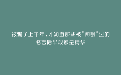 被骗了上千年，才知道那些被“阉割”过的名言后半段都是精华！