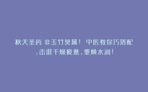秋天圣药：非玉竹莫属! 中医教你巧搭配，击退干燥疲惫，重焕水润!
