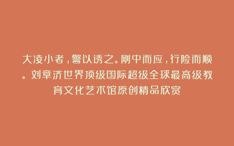 大凌小者，警以诱之。刚中而应，行险而顺。①刘章济世界顶级国际超级全球最高级教育文化艺术馆原创精品欣赏！